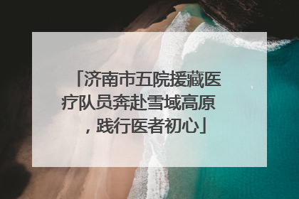 济南市五院援藏医疗队员奔赴雪域高原，践行医者初心